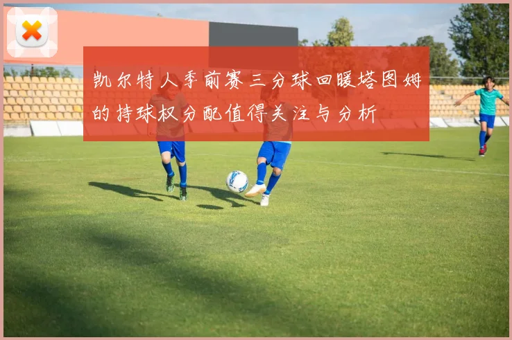 凯尔特人季前赛三分球回暖塔图姆的持球权分配值得关注与分析