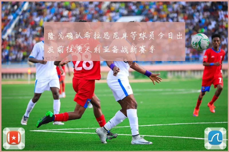 隆戈确认希拉恩昆库等球员今日出发前往澳大利亚备战新赛季
