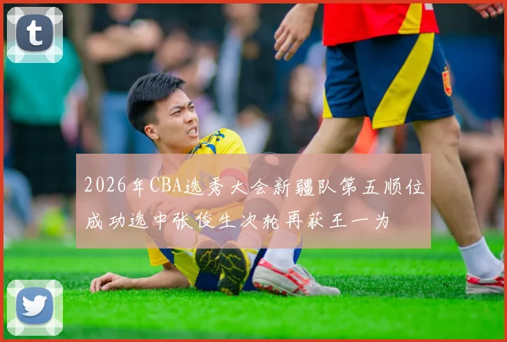 2026年CBA选秀大会新疆队第五顺位成功选中张俊生次轮再获王一为